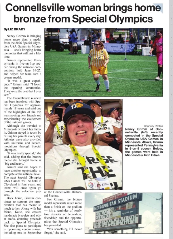 Fayette County, PA is celebrating one of our own!

A huge congratulations to Connellsville's Nancy Grimm on bringing home a bronze medal from the 2026 Special Olympics USA Games in Minnesota. Representing Pennsylvania in five-on-five soccer, Nancy's hard work, determination, and team spirit earned her a place on the podium, but the memories and friendships she made along the way are just as meaningful.

Nancy has been involved with Special Olympics for approximately 18 years, inspiring everyone around her with her dedication and positive attitude. Her accomplishment is a wonderful reminder of what can be achieved through perseverance, teamwork, and believing in yourself.

Congratulations, Nancy! Fayette County is incredibly proud of you, and we can't wait to cheer you on as you continue your Special Olympics journey. 💙💛⚽🏅

Always remember to go out and Discover Fayette PA. 💙

Special Olympics Pennsylvania -Fayette

Thank you The Daily Courier Connellsville for continuing to bring the positive news!