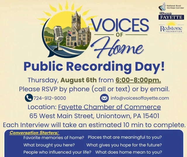 Every person has a story, and every story helps tell the story of Fayette County, PA.

Discover Fayette PA invites you to be part of Voices of Home, a community project dedicated to preserving the memories, experiences, and stories that make our county such a special place.

Join us for the first public Voices of Home Recording Day on Thursday, August 6, from 6:00 PM to 8:00 PM at the Fayette Chamber of Commerce, 65 W. Main Street, Uniontown.

Whether you're a lifelong resident, new to the area, a business owner, volunteer, veteran, community leader, or simply someone with a favorite Fayette County memory, we'd love to hear your story. Interviews are casual, conversational, and only take about 5 to 10 minutes. No preparation is needed.

Please RSVP by emailing info@voicesoffayette.com or call or text 724-926-9000 with your name so a recording time can be scheduled.

Help us create a lasting collection of stories that will preserve the voices of Fayette County for future generations.

We can't wait to hear your story!