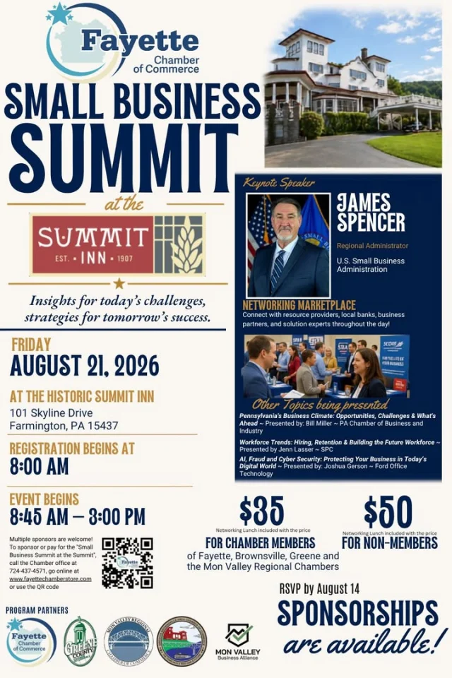 Small businesses are an important part of what makes Fayette County, PA a great place to live, work, visit, and Discover!

The Fayette Chamber of Commerce is bringing together business owners, entrepreneurs, community leaders, and resource partners for the first Small Business Summit at the Summit on Friday, August 21, at the Historic Summit Inn.

The day will include presentations on business growth, Pennsylvania’s business climate, workforce trends, hiring and retention, artificial intelligence, fraud prevention, and cybersecurity. Attendees will also have the opportunity to visit the Business Resource Marketplace, connect with local organizations and business professionals, and build new relationships over a networking lunch.

Registration begins at 8:00 a.m. 
Event begins at 8:45 a.m. to 3:00 p.m.
$35 for participating Chamber members
$50 for non-members
Networking lunch is included

Registration is required by Friday, August 14. Visit https://summit.smallbizconnectfayette.com for more info! 

Support local businesses, make new connections, and discover the resources available to help businesses grow right here in Fayette County!